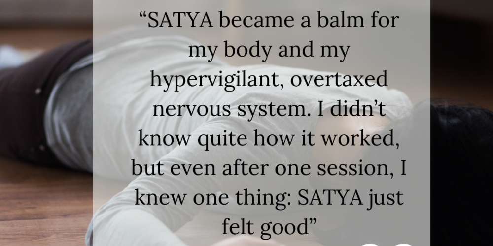 SATYA which stands for Somatic Awareness Training for Yoga Attunement became a balm for my body and my hypervigilant overtaxed nervous system I didnt know quite how it worked but even afte